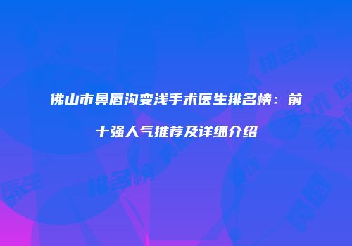 佛山市鼻唇沟变浅手术医生排名榜：前十强人气推荐及详细介绍