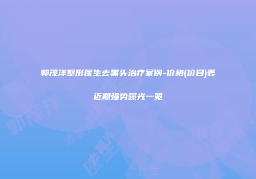 郭茂洋整形医生去黑头治疗案例-价格(价目)表近期强势曝光一览