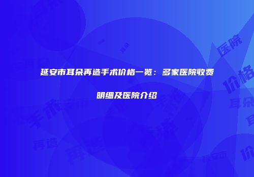 延安市耳朵再造手术价格一览：多家医院收费明细及医院介绍