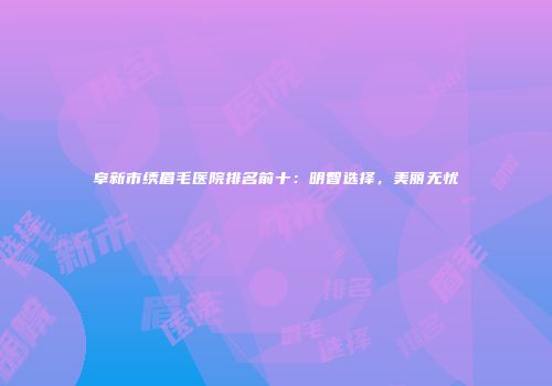 阜新市绣眉毛医院排名前十：明智选择，美丽无忧