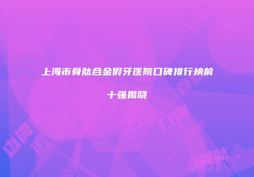 上海市骨肽合金假牙医院口碑排行榜前十强揭晓