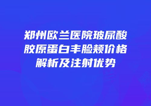 郑州欧兰医院玻尿酸胶原蛋白丰脸颊价格解析及注射优势