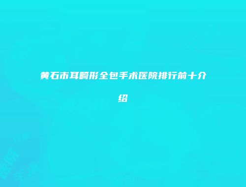 黄石市耳畸形全包手术医院排行前十介绍