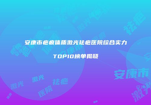 安康市疤痕体质激光祛疤医院综合实力TOP10榜单揭晓