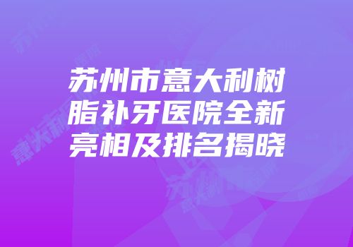 苏州市意大利树脂补牙医院全新亮相及排名揭晓
