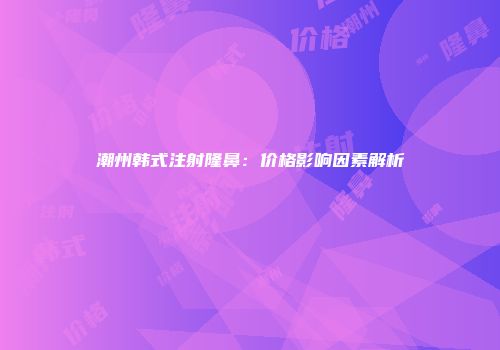 潮州韩式注射隆鼻：价格影响因素解析