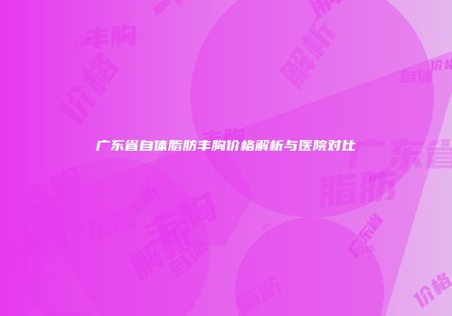 广东省自体脂肪丰胸价格解析与医院对比