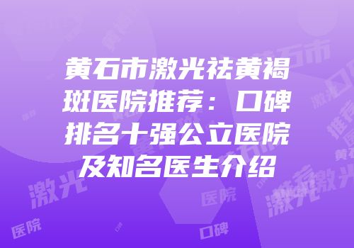 黄石市激光祛黄褐斑医院推荐：口碑排名十强公立医院及知名医生介绍