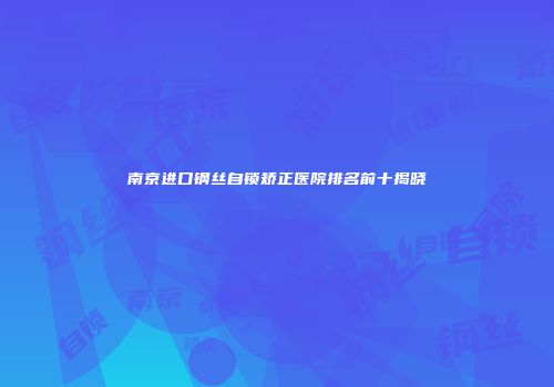 南京进口钢丝自锁矫正医院排名前十揭晓