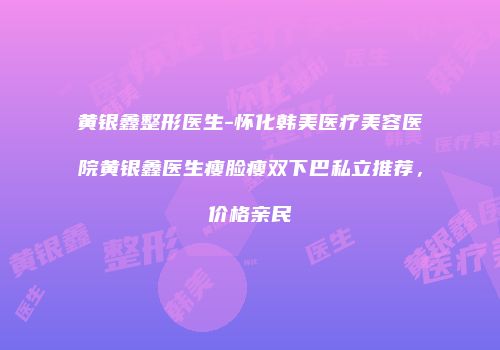 黄银鑫整形医生-怀化韩美医疗美容医院黄银鑫医生瘦脸瘦双下巴私立推荐，价格亲民