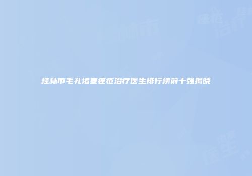 桂林市毛孔堵塞痤疮治疗医生排行榜前十强揭晓