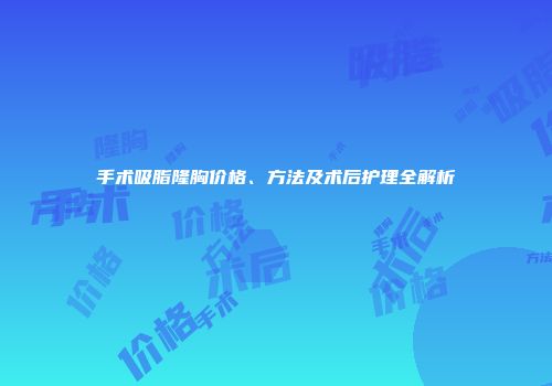手术吸脂隆胸价格、方法及术后护理全解析