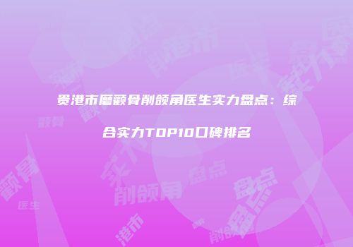 贵港市磨颧骨削颌角医生实力盘点：综合实力TOP10口碑排名