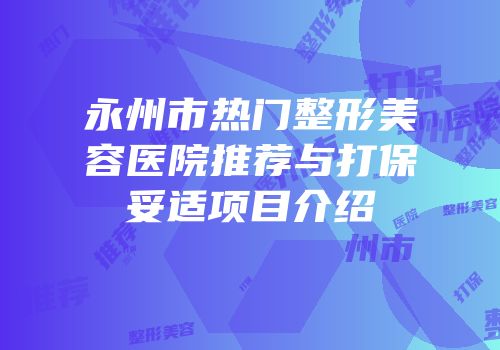 永州市热门整形美容医院推荐与打保妥适项目介绍