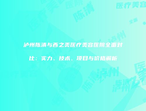 泸州陈清与西之美医疗美容医院全面对比：实力、技术、项目与价格解析