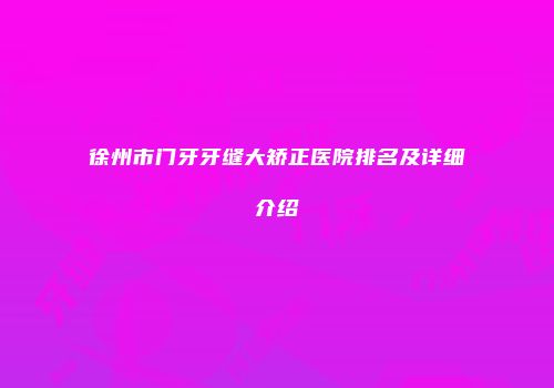 徐州市门牙牙缝大矫正医院排名及详细介绍