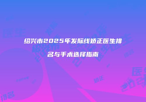 绍兴市2025年发际线矫正医生排名与手术选择指南