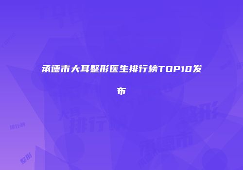 承德市大耳整形医生排行榜TOP10发布