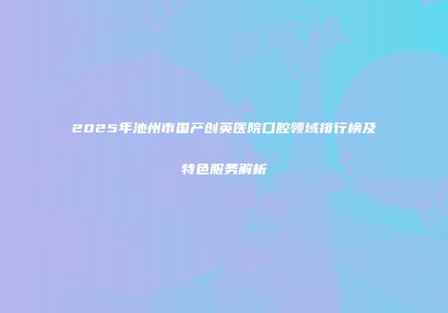 2025年池州市国产创英医院口腔领域排行榜及特色服务解析