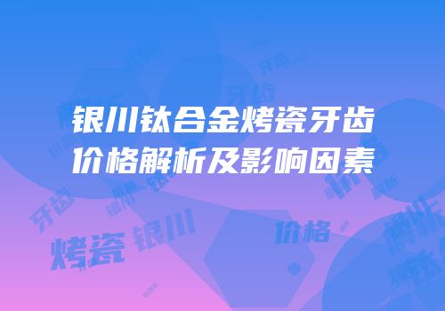 银川钛合金烤瓷牙齿价格解析及影响因素