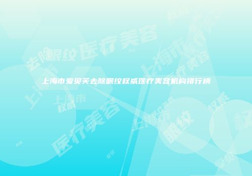 上海市爱贝芙去除眼纹权威医疗美容机构排行榜