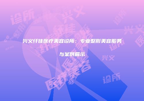 兴义纤佳医疗美容诊所：专业整形美容服务与案例展示