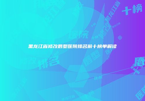 黑龙江省修改唇型医院排名前十榜单解读