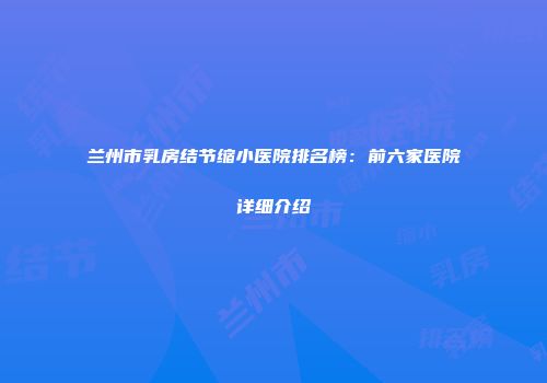 兰州市乳房结节缩小医院排名榜：前六家医院详细介绍