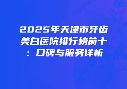2025年天津市牙齿美白医院排行榜前十：口碑与服务详析