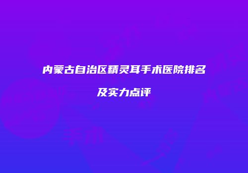 内蒙古自治区精灵耳手术医院排名及实力点评