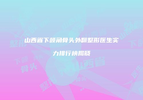山西省下颌角骨头外翻整形医生实力排行榜揭晓