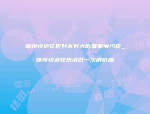 赣州快速祛斑好不好大概需要多少钱_赣州快速祛斑术做一次的价格