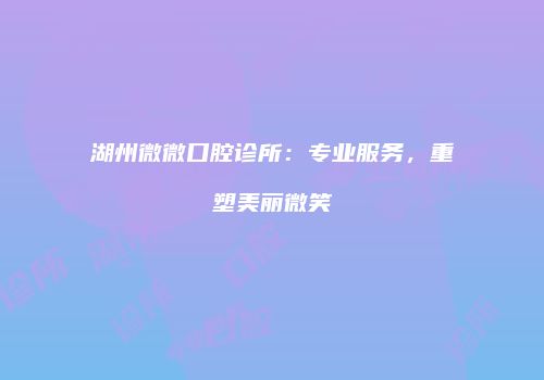 湖州微微口腔诊所：专业服务，重塑美丽微笑