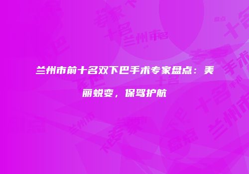 兰州市前十名双下巴手术专家盘点：美丽蜕变，保驾护航