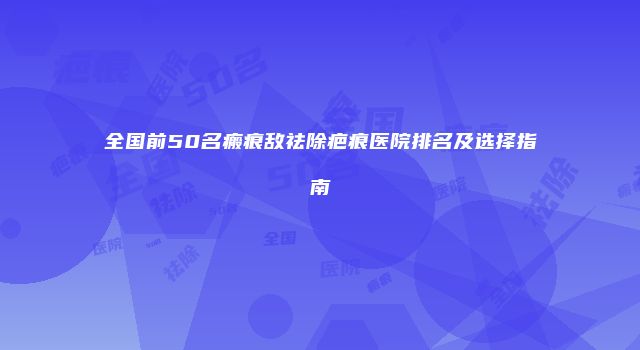 全国前50名瘢痕敌祛除疤痕医院排名及选择指南