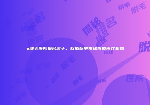e脱毛医院排名前十：权威榜单揭秘优质医疗机构