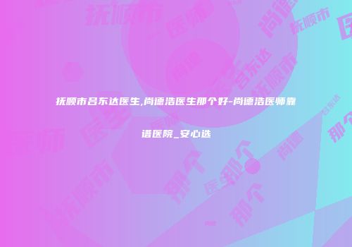 抚顺市吕东达医生,尚德浩医生那个好-尚德浩医师靠谱医院_安心选