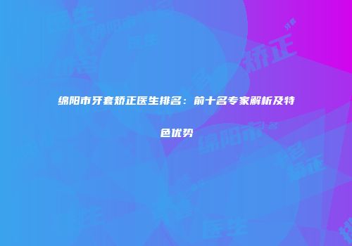 绵阳市牙套矫正医生排名：前十名专家解析及特色优势