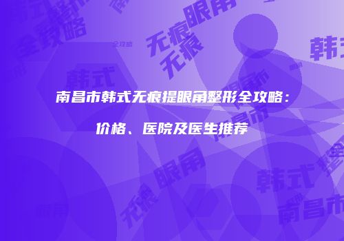 南昌市韩式无痕提眼角整形全攻略：价格、医院及医生推荐