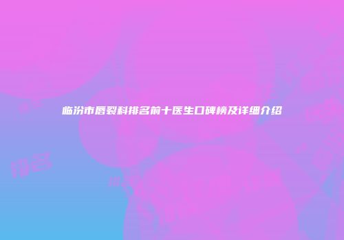 临汾市唇裂科排名前十医生口碑榜及详细介绍