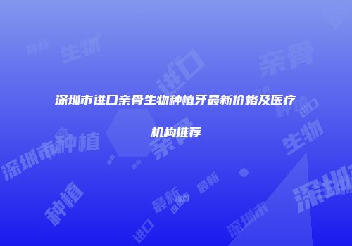 深圳市进口亲骨生物种植牙最新价格及医疗机构推荐