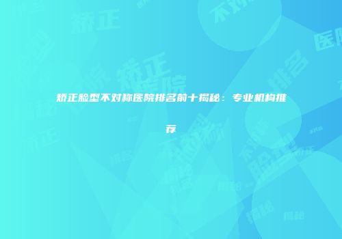 矫正脸型不对称医院排名前十揭秘：专业机构推荐
