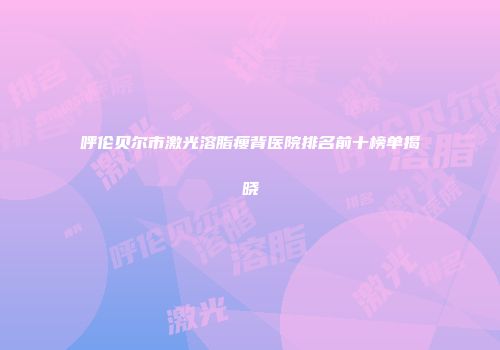 呼伦贝尔市激光溶脂瘦背医院排名前十榜单揭晓