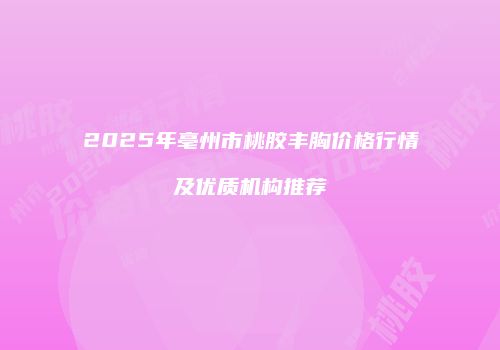 2025年亳州市桃胶丰胸价格行情及优质机构推荐