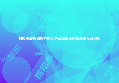 揭阳市嗨体注射价格行情及整形医院医生推荐全解析