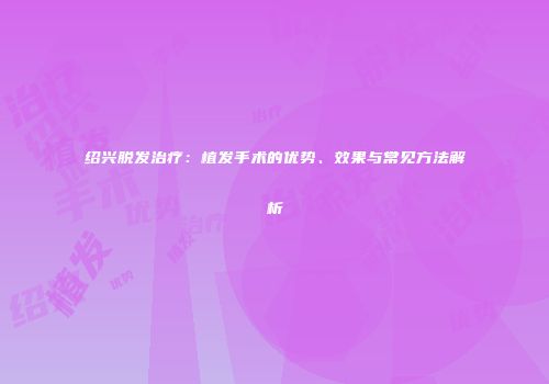 绍兴脱发治疗：植发手术的优势、效果与常见方法解析
