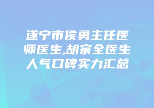 遂宁市侯勇主任医师医生,胡宗全医生人气口碑实力汇总
