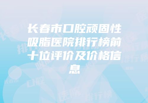 长春市口腔顽固性吸脂医院排行榜前十位评价及价格信息