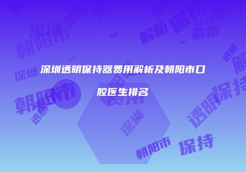 深圳透明保持器费用解析及朝阳市口腔医生排名
