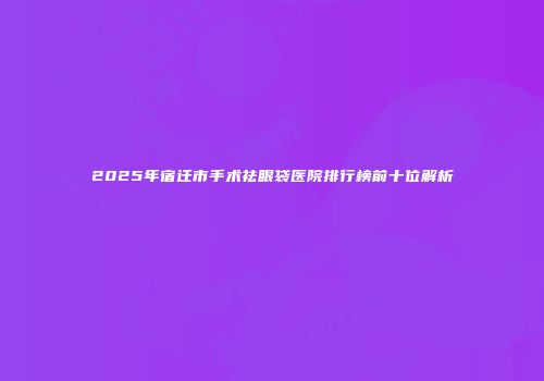 2025年宿迁市手术祛眼袋医院排行榜前十位解析